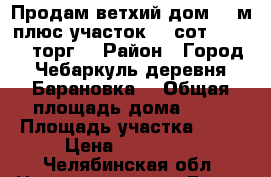 Продам ветхий дом 35/м плюс участок 15 сот.350 000 торг. › Район ­ Город Чебаркуль деревня Барановка  › Общая площадь дома ­ 35 › Площадь участка ­ 15 › Цена ­ 350 000 - Челябинская обл. Недвижимость » Дома, коттеджи, дачи продажа   . Челябинская обл.